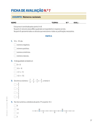 27
MATemática6–LivrodeFichas–TEXTO
ASSUNTO: Números racionais
FICHA DE AVALIAÇÃO N.O
7
NOME: _______________________________________________________________________ TURMA: ______________ N.O
: ________ AVAL.: ______________
Esta prova é constituída pelas partes A e B.
Na parte A, terás de colocar X no quadrado correspondente à resposta correta.
Na parte B, apresenta todos os cálculos que executares e todas as justificações necessárias.
PARTE A
1. 19 e –19 são:
números negativos.
números positivos.
números simétricos.
números naturais.
2. A desigualdade verdadeira é:
0 < 0
–6 < –8
–1,7 < –7,1
–1,5 > –7,5
3. De entre os números – ᎏ
4
7
ᎏ , – ᎏ
7
2
ᎏ , – ᎏ
4
7
ᎏ e – ᎏ
7
2
ᎏ , o menor é:
– ᎏ
7
2
ᎏ
– ᎏ
4
7
ᎏ
– ᎏ
7
2
ᎏ
– ᎏ
4
7
ᎏ
4. Na reta numérica, a distância do ponto M ao ponto N é:
6
–6
–2
2
NM
10-1
 