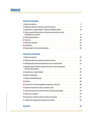 Fichas de avaliação
1. Números naturais............................................................................... 2
2. Potências de base racional e expoente natural .......................................... 6
3. Sequências e regularidades. Proporcionalidade direta ................................ 10
4. Figuras geométricas planas. Cálculo de perímetros e áreas
de polígonos e círculos ........................................................................ 14
5. Sólidos geométricos ........................................................................... 18
6. Volumes .......................................................................................... 23
7. Números racionais ............................................................................. 27
8. Isometrias........................................................................................ 32
9. Organização e tratamento de dados ....................................................... 38
Fichas de remediação
1. Números naturais............................................................................... 42
2. Potências de base racional e expoente natural .......................................... 43
3. Multiplicação e divisão de potências com a mesma base.............................. 44
4. Multiplicação e divisão de potências com o mesmo expoente.
Potência de potência .......................................................................... 45
5. Sequências e regularidades.................................................................. 46
6. Razão e proporção.............................................................................. 47
7. Proporcionalidade direta ..................................................................... 48
8. Escalas............................................................................................ 49
9. Perímetros e áreas de polígonos regulares e círculos .................................. 50
10. Volumes de prismas retos e cilindros retos.............................................. 51
11. Volumes de prismas retos e cilindros retos (continuação)............................ 52
12. Números racionais ............................................................................ 53
13. Isometrias. Simetria axial e simetria rotacional........................................ 54
14. Tabelas de frequências e gráficos circulares ........................................... 55
Soluções ................................................................................... 56
ÍNDICE
MATemática6–LivrodeFichas–TEXTO
 