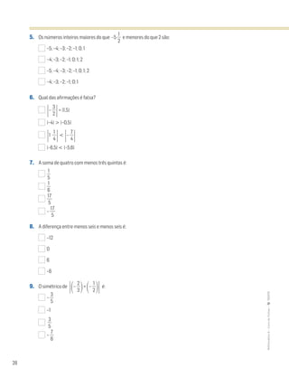28
MATemática6–LivrodeFichas–TEXTO
5. Os números inteiros maiores do que –5 ᎏ
2
1
ᎏ e menores do que 2 são:
–5; –4; –3; –2; –1; 0; 1
–4; –3; –2; –1; 0; 1; 2
–5; –4; –3; –2; –1; 0; 1; 2
–4; –3; –2; –1; 0; 1
6. Qual das afirmações é falsa?
Έ– ᎏ
3
2
ᎏ
Έ= |1,5|
|–4| > |–0,5|
Έ1 ᎏ
4
1
ᎏ
Έ<
Έ– ᎏ
4
7
ᎏ
Έ
|–6,5| < |–5,6|
7. A soma de quatro com menos três quintos é:
ᎏ
5
1
ᎏ
ᎏ
6
1
ᎏ
ᎏ
1
5
7
ᎏ
– ᎏ
1
5
7
ᎏ
8. A diferença entre menos seis e menos seis é:
–12
0
6
–6
9. O simétrico de
Έ΂– ᎏ
3
2
ᎏ
΃+
΂– ᎏ
2
1
ᎏ
΃Έ é:
– ᎏ
5
3
ᎏ
–1
ᎏ
5
3
ᎏ
– ᎏ
6
7
ᎏ
 