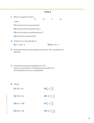 29
MATemática6–LivrodeFichas–TEXTO
PARTE B
1. Observa os seguintes números:
–4 +7 –1 +3
e indica:
1.1 um par de números cuja soma seja 2;
1.2 um par de números cuja soma seja –5;
1.3 um par de números cuja diferença seja –11;
1.4 três números cuja soma seja 2.
2. Perderam-se os sinais. Descobre-os.
2.1 (–7) – (?2) = –5 2.2 (?9) + (+2) = –7
3. Existem dois números inteiros negativos cuja soma é –16 e a sua diferença é 2.
Quais são?
4. A temperatura numa arca congeladora era –12 °C.
Faltou a corrente elétrica e a temperatura da arca subiu 8,5 °C.
A que temperatura ficou a arca congeladora?
5. Calcula:
5.1 (–25) + (–15) 5.5 ᎏ
4
1
ᎏ +
΂– ᎏ
5
2
ᎏ
΃
5.2 (–18) + (+24) 5.6 –1,8 +
΂– ᎏ
4
1
ᎏ
΃
5.3 (–13) – (–100) 5.7 ᎏ
3
1
ᎏ –
΂– ᎏ
3
2
ᎏ
΃
5.4 (+28) – (–40) 5.8 –1,8 –
΂– ᎏ
1
1
0
ᎏ
΃
 