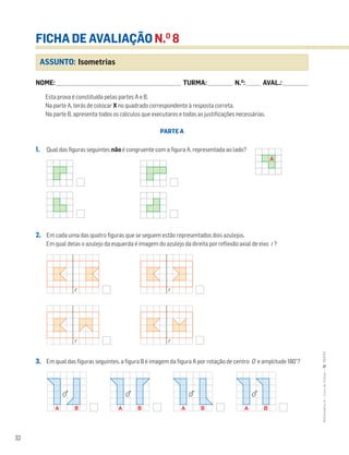 32
MATemática6–LivrodeFichas–TEXTO
ASSUNTO: Isometrias
FICHA DE AVALIAÇÃO N.O
8
NOME: _______________________________________________________________________ TURMA: ______________ N.O
: ________ AVAL.: ______________
Esta prova é constituída pelas partes A e B.
Na parte A, terás de colocar X no quadrado correspondente à resposta correta.
Na parte B, apresenta todos os cálculos que executares e todas as justificações necessárias.
PARTE A
1. Qual das figuras seguintes não é congruente com a figura A, representada ao lado?
2. Em cada uma das quatro figuras que se seguem estão representados dois azulejos.
Em qual delas o azulejo da esquerda é imagem do azulejo da direita por reflexão axial de eixo r ?
3. Em qual das figuras seguintes, a figura B é imagem da figura A por rotação de centro O e amplitude 180°?
A
r
r
r
r
O
A B
O
A B
O
A B
O
A B
 