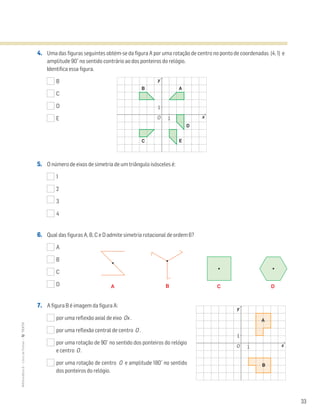 33
MATemática6–LivrodeFichas–TEXTO
4. Uma das figuras seguintes obtém-se da figura A por uma rotação de centro no ponto de coordenadas (4, 1) e
amplitude 90˚ no sentido contrário ao dos ponteiros do relógio.
Identifica essa figura.
B
C
D
E
5. O número de eixos de simetria de um triângulo isósceles é:
1
2
3
4
6. Qual das figuras A, B, C e D admite simetria rotacional de ordem 6?
A
B
C
D
7. A figura B é imagem da figura A:
por uma reflexão axial de eixo Ox .
por uma reflexão central de centro O .
por uma rotação de 90˚ no sentido dos ponteiros do relógio
e centro O .
por uma rotação de centro O e amplitude 180˚ no sentido
dos ponteiros do relógio.
A B C D
y
xO 1
1
AB
C
D
E
y
xO 1
1
A
B
 