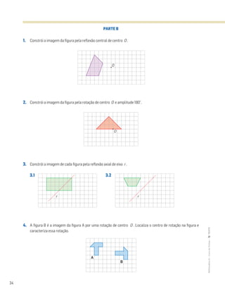 34
MATemática6–LivrodeFichas–TEXTO
PARTE B
1. Constrói a imagem da figura pela reflexão central de centro O .
2. Constrói a imagem da figura pela rotação de centro O e amplitude 180°.
3. Constrói a imagem de cada figura pela reflexão axial de eixo r .
3.1 3.2
4. A figura B é a imagem da figura A por uma rotação de centro O . Localiza o centro de rotação na figura e
caracteriza essa rotação.
O
O
r r
A
B
 