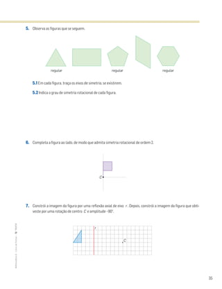 35
MATemática6–LivrodeFichas–TEXTO
5. Observa as figuras que se seguem.
5.1 Em cada figura, traça os eixos de simetria, se existirem.
5.2 Indica o grau de simetria rotacional de cada figura.
6. Completa a figura ao lado, de modo que admita simetria rotacional de ordem 2.
7. Constrói a imagem da figura por uma reflexão axial de eixo r . Depois, constrói a imagem da figura que obti-
veste por uma rotação de centro C e amplitude –90°.
regular regular regular
C
r
C
 