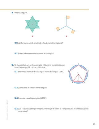 37
MATemática6–LivrodeFichas–TEXTO
A B
11. Observa as figuras.
11.1 Qual das figuras admite simetria de reflexão e simetria rotacional?
11.2 Qual é a ordem da simetria rotacional de cada figura?
12. Na figura ao lado, um pentágono regular está inscrito num círculo de cen-
tro O . Sabe-se que OෆFෆ = 4,1 cm e AෆBෆ = 6 cm .
12.1 Determina a amplitude de cada ângulo interno do triângulo [AOB] .
12.2 Quantos eixos de simetria admite a figura?
12.3 Determina a área do pentágono [ABCDE ] .
12.4 Qual é o ponto que tem por imagem B na rotação de centro O e amplitude 216°, no sentido dos pontei-
ros do relógio?
O
A
E
D
C
B
F
 