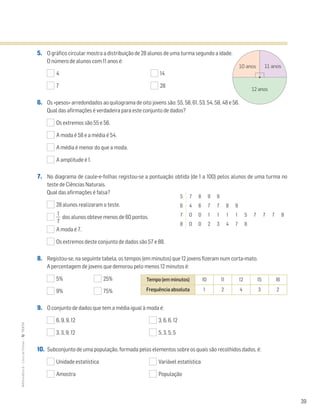 39
MATemática6–LivrodeFichas–TEXTO
5. O gráfico circular mostra a distribuição de 28 alunos de uma turma segundo a idade.
O número de alunos com 11 anos é:
4 14
7 28
6. Os «pesos» arredondados ao quilograma de oito jovens são: 55, 58, 61, 53, 54, 58, 48 e 56.
Qual das afirmações é verdadeira para este conjunto de dados?
Os extremos são 55 e 56.
A moda é 58 e a média é 54.
A média é menor do que a moda.
A amplitude é 1.
7. No diagrama de caule-e-folhas registou-se a pontuação obtida (de 1 a 100) pelos alunos de uma turma no
teste de Ciências Naturais.
Qual das afirmações é falsa?
28 alunos realizaram o teste.
ᎏ
7
1
ᎏ dos alunos obteve menos de 60 pontos.
A moda é 7.
Os extremos deste conjunto de dados são 57 e 88.
8. Registou-se, na seguinte tabela, os tempos (em minutos) que 12 jovens fizeram num corta-mato.
A percentagem de jovens que demorou pelo menos 12 minutos é:
5% 25%
9% 75%
9. O conjunto de dados que tem a média igual à moda é:
6, 9, 9, 12 3, 6, 6, 12
3, 3, 9, 12 5, 3, 5, 5
10. Subconjunto de uma população, formada pelos elementos sobre os quais são recolhidos dados, é:
Unidade estatística Variável estatística
Amostra População
11 anos10 anos
12 anos
5 7 8 9 9
6 4 6 7 7 8 9
7 0 0 1 1 1 1 5 7 7 7 9
8 0 0 2 3 4 7 8
Tempo (em minutos) 10 11 12 15 16
Frequência absoluta 1 2 4 3 2
 