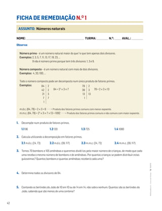 42
MATemática6–LivrodeFichas–TEXTO
ASSUNTO: Números naturais
FICHA DE REMEDIAÇÃO N.O
1
NOME: _______________________________________________________________________ TURMA: ______________ N.O
: ________ AVAL.: ______________
Observa:
Número primo – é um número natural maior do que 1 e que tem apenas dois divisores.
Exemplos: 2, 3, 5, 7, 11, 13, 17, 19, 23, …
9 não é número primo porque tem três divisores: 1, 3 e 9.
Número composto – é um número natural com mais de dois divisores.
Exemplos: 4, 20, 100, …
Todo o número composto pode ser decomposto num único produto de fatores primos.
Exemplos:
84 = 22
× 3 × 7 78 = 2 × 3 × 13
m.d.c. (84, 78) = 2 × 3 = 6 Produto dos fatores primos comuns com menor expoente.
m.m.c. (84, 78) = 22
× 3 × 7 × 13 = 1092 Produto dos fatores primos comuns e não comuns com maior expoente.
84
42
21
7
1
2
2
3
7
78
39
13
1
2
3
13
1. Decompõe num produto de fatores primos.
1.1 96 1.2 120 1.3 725 1.4 1080
2. Calcula utilizando a decomposição em fatores primos.
2.1 m.d.c. (24, 72) 2.2 m.d.c. (39, 117) 2.3 m.m.c. (24, 72) 2.4 m.m.c. (39, 117)
3. Temos 70 bombons e 105 amêndoas e queremos dividi-los pelo maior número de crianças, de modo que cada
uma receba o mesmo número de bombons e de amêndoas. Por quantas crianças se podem distribuir estas
guloseimas? Quantos bombons e quantas amêndoas receberá cada uma?
4. Determina todos os divisores de 84.
5. Contando os berlindes do João de 10 em 10 ou de 14 em 14, não sobra nenhum. Quantos são os berlindes do
João, sabendo que são menos de uma centena?
 