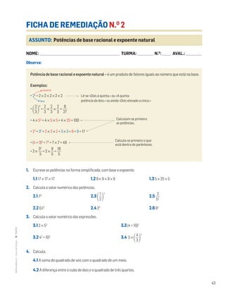 43
MATemática6–LivrodeFichas–TEXTO
ASSUNTO: Potências de base racional e expoente natural
FICHA DE REMEDIAÇÃO N.O
2
NOME: _______________________________________________________________________ TURMA: ______________ N.O
: ________ AVAL.: ______________
Observa:
1. Escreve as potências na forma simplificada, com base e expoente.
1.1 17 × 17 × 17 1.2 9 × 9 × 9 × 9 1.3 5 × 25 × 5
2. Calcula o valor numérico das potências.
2.1 73
2.3 ΂ᎏ
2
1
ᎏ
΃
4
2.5 ᎏ
5
2
2
ᎏ
2.2 0,12
2.4 25
2.6 82
3. Calcula o valor numérico das expressões.
3.1 2 × 53
3.3 (4 + 10)2
3.2 42
+ 103
3.4 5 ×
΂ᎏ
4
3
ᎏ
΃
2
4. Calcula.
4.1 A soma do quadrado de seis com o quadrado de um meio.
4.2 A diferença entre o cubo de dois e o quadrado de três quartos.
Potência de base racional e expoente natural – é um produto de fatores iguais ao número que está na base.
Exemplos:
• 25
= 2 × 2 × 2 × 2 × 2 Lê-se «Dois à quinta.» ou «A quinta
potência de dois.» ou ainda «Dois elevado a cinco.»
•
΂ᎏ
3
2
ᎏ
΃
3
= ᎏ
3
2
ᎏ × ᎏ
3
2
ᎏ × ᎏ
3
2
ᎏ = ᎏ
2
8
7
ᎏ
• 4 × 52
= 4 × 5 × 5 = 4 × 25 = 100
• 23
+ 32
= 2 × 2 × 2 + 3 × 3 = 8 + 9 = 17
• (4 + 3)2
= 72
= 7 × 7 = 49
• 2 × ᎏ
3
5
2
ᎏ = 2 × ᎏ
9
5
ᎏ = ᎏ
1
5
8
ᎏ
Calculam-se primeiro
as potências.
Calcula-se primeiro o que
está dentro de parênteses.
Expoente
Base
 