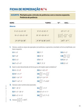 45
MATemática6–LivrodeFichas–TEXTO
ASSUNTO: Multiplicação e divisão de potências com o mesmo expoente.
Potência de potência
FICHA DE REMEDIAÇÃO N.O
4
NOME: _______________________________________________________________________ TURMA: ______________ N.O
: ________ AVAL.: ______________
Observa:
1. Calcula, usando as regras das operações com potências, e apresenta o resultado na forma simplificada, com
base e expoente.
1.1 42
× 32
1.5 215
: 75
1.9 0,42
× 22
1.2 75
× 85
1.6 364
: 94
1.10 ΂ᎏ
4
3
ᎏ
΃
3
:
΂ᎏ
4
1
ᎏ
΃
3
1.3 122
× 22
1.7 813
: 93
1.11 0,64
× 54
1.4 510
× 510
× 510
1.8 275
: 35
: 35
1.12 0,25
× 55
2. Qual é o valor desconhecido, de forma que as afirmações sejam verdadeiras?
2.1 145
= 25
× ?5
2.5 0,47
= 0,27
× ?7
2.2 283
= 43
× 7?
2.6 ΂ᎏ
4
5
ᎏ
΃
3
= 53
×
΂ᎏ
4
1
ᎏ
΃
?
2.3 627
= 2427
: ?27
2.7 1,228
= 2,428
: ?28
2.4 1110
= 4410
: 4?
2.8 ΂ᎏ
4
7
ᎏ
΃
6
= 76
× 0,25?
3. Calcula o valor numérico das expressões.
3.1 72
– 103
: 53
3.4 ΂ᎏ
9
2
ᎏ
΃
2
– 43
: 23
3.2 42
× 22
– 202
: 52
3.5 0,52
× 22
+ 42
: 12
3.3 63
× 23
: 43
+ 53
3.6 ΂ᎏ
7
2
ᎏ
΃
3
× 23
: 72
+ 23
4. Calcula
΄΂ᎏ
3
2
ᎏ
΃
2
΅
3
e (0,32
)
2
.
23
× 53
= (2 × 5)3
= 103
104
× 24
= (10 × 2)4
= 204
125
: 65
= (12 : 6)5
= 25
207
: 107
= (20 : 10)7
= 27
(23
)
2
= 23 × 2
= 26
΄΂ᎏ
2
1
ᎏ
΃
2
΅
2
=
΂ᎏ
2
1
ᎏ
΃
2 × 2
=
΂ᎏ
2
1
ᎏ
΃
4
am
× bm
= (a × b)m
am
: bm
= (a : b)m
, b ≠ O (an
)
m
= an ×m
 