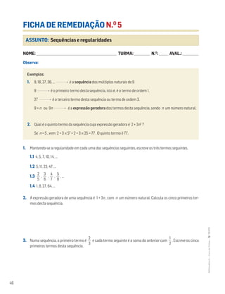 46
MATemática6–LivrodeFichas–TEXTO
ASSUNTO: Sequências e regularidades
FICHA DE REMEDIAÇÃO N.O
5
NOME: _______________________________________________________________________ TURMA: ______________ N.O
: ________ AVAL.: ______________
Observa:
Exemplos:
1. 9, 18, 27, 36, … é a sequência dos múltiplos naturais de 9
9 é o primeiro termo desta sequência, isto é, é o termo de ordem 1.
27 é o terceiro termo desta sequência ou termo de ordem 3.
9 × n ou 9n é a expressão geradora dos termos desta sequência, sendo n um número natural.
2. Qual é o quinto termo da sequência cuja expressão geradora é 2 + 3n2
?
Se n = 5 , vem 2 + 3 × 52
= 2 + 3 × 25 = 77 . O quinto termo é 77.
1. Mantendo-se a regularidade em cada uma das sequências seguintes, escreve os três termos seguintes.
1.1 4, 5, 7, 10, 14, …
1.2 5, 11, 23, 47, …
1.3 ᎏ
5
2
ᎏ , ᎏ
6
3
ᎏ , ᎏ
4
7
ᎏ , ᎏ
8
5
ᎏ , ...
1.4 1, 8, 27, 64, …
2. A expressão geradora de uma sequência é 1 + 3n , com n um número natural. Calcula os cinco primeiros ter-
mos desta sequência.
3. Numa sequência, o primeiro termo é ᎏ
3
2
ᎏ e cada termo seguinte é a soma do anterior com ᎏ
2
1
ᎏ . Escreve os cinco
primeiros termos desta sequência.
 