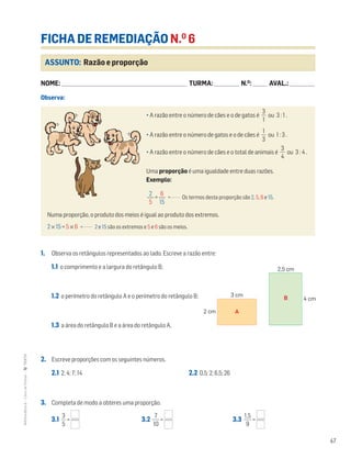 47
MATemática6–LivrodeFichas–TEXTO
ASSUNTO: Razão e proporção
FICHA DE REMEDIAÇÃO N.O
6
NOME: _______________________________________________________________________ TURMA: ______________ N.O
: ________ AVAL.: ______________
1. Observa os retângulos representados ao lado. Escreve a razão entre:
1.1 o comprimento e a largura do retângulo B;
1.2 o perímetro do retângulo A e o perímetro do retângulo B;
1.3 a área do retângulo B e a área do retângulo A.
2. Escreve proporções com os seguintes números.
2.1 2; 4; 7; 14 2.2 0,5; 2; 6,5; 26
3. Completa de modo a obteres uma proporção.
3.1 ᎏ
5
3
ᎏ = 3.2 ᎏ
1
7
0
ᎏ = 3.3 ᎏ
1
9
,5
ᎏ =
• A razão entre o número de cães e o de gatos é ᎏ
3
1
ᎏ ou 3 : 1 .
• A razão entre o número de gatos e o de cães é ᎏ
3
1
ᎏ ou 1 : 3 .
• A razão entre o número de cães e o total de animais é ᎏ
4
3
ᎏ ou 3 : 4 .
Uma proporção é uma igualdade entre duas razões.
Exemplo:
= Os termos desta proporção são 2, 5, 6 e 15.
Numa proporção, o produto dos meios é igual ao produto dos extremos.
2 × 15 = 5 × 6 2 e 15 são os extremos e 5 e 6 são os meios.
2
ᎏ
5
6
ᎏ
15
2 cm
3 cm
2,5 cm
4 cm
A
B
Observa:
 