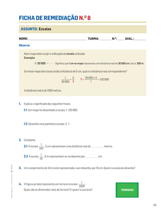 49
MATemática6–LivrodeFichas–TEXTO
ASSUNTO: Escalas
FICHA DE REMEDIAÇÃO N.O
8
NOME: _______________________________________________________________________ TURMA: ______________ N.O
: ________ AVAL.: ______________
Observa:
1. Explica o significado das seguintes frases.
1.1 Um mapa foi desenhado à escala 1 : 150 000 .
1.2 Desenhei uma joaninha à escala 3 : 1 .
2. Completa.
2.1 À escala ᎏ
10
1
0
ᎏ , 5 cm representam uma distância real de ____________ metros.
2.2 À escala ᎏ
5
1
0
ᎏ , 8 m representam-se no desenho por ____________ cm.
3. Um comprimento de 40 m está representado, num desenho, por 16 cm. Qual é a escala do desenho?
4. A figura ao lado representa um terreno à escala ᎏ
20
1
00
ᎏ .
Quais são as dimensões reais do terreno? E qual é a sua área?
Num mapa deve surgir a indicação da escala utilizada.
Exemplo:
1 : 30 000 Significa que 1 cm no mapa representa uma distância real de 30 000 cm, isto é, 300 m.
Se neste mapa dois locais estão à distância de 5 cm, qual é a distância real correspondente?
= ? = = 150 000
A distância real é de 1500 metros.
30 000 × 5
ᎏᎏ
1
1
ᎏ
30 000
5
ᎏ
?
TERRENO
 