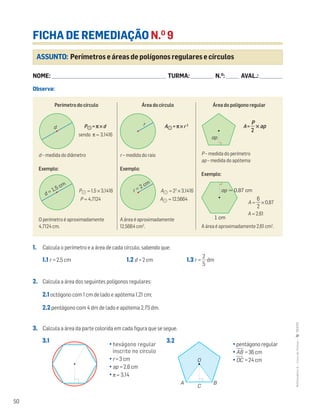 50
MATemática6–LivrodeFichas–TEXTO
Perímetro do círculo
P᭪= π ×d
sendo π ≈ 3,1416
d – medida do diâmetro
Exemplo:
P᭪ ≈ 1,5 × 3,1416
P ≈ 4,7124
O perímetro é aproximadamente
4,7124 cm.
Área do círculo
A᭪ = π × r 2
r – medida do raio
Exemplo:
A᭪ ≈ 22
× 3,1416
A᭪ ≈ 12,5664
A área é aproximadamente
12,5664 cm2
.
Área do polígono regular
A = ᎏ
P
2
ᎏ × ap
P – medida do perímetro
ap – medida do apótema
Exemplo:
A ≈ ᎏ
6
2
ᎏ × 0,87
A ≈ 2,61
A área é aproximadamente 2,61 cm2
.
ASSUNTO: Perímetros e áreas de polígonos regulares e círculos
FICHA DE REMEDIAÇÃO N.O
9
NOME: _______________________________________________________________________ TURMA: ______________ N.O
: ________ AVAL.: ______________
Observa:
Mat6 - Livro de fichas
EE.2011.0004.26.01
dt12_mc_040
2.a prova
15 jul 2014
Paulo Amorim
d
Mat6 - Livro de fichas
EE.2011.0004.26.01
dt12_mc_041
1.a prova
21 abr 2014
Paulo Amorim
d = 1,5 cm
Mat6 - Livro de fichas
EE.2011.0004.26.01
dt12_mc_042
2.a prova
15 jul 2014
Paulo Amorim
r
Mat6 - Livro de fichas
EE.2011.0004.26.01
dt12_mc_043
2.a prova
15 jul 2014
Paulo Amorim
r = 2 cm
Mat6 - Livro de fichas
EE.2011.0004.26.01
dt12_mc_044
2.a prova
15 jul 2014
Paulo Amorim
ap
Mat6 - Livro de fichas
EE.2011.0004.26.01
dt12_mc_045
2.a prova
15 jul 2014
Paulo Amorim
1 cm
ap ≈ 0,87 cm
1. Calcula o perímetro e a área de cada círculo, sabendo que:
1.1 r = 2,5 cm 1.2 d = 2 cm 1.3 r = ᎏ
5
2
ᎏ dm
2. Calcula a área dos seguintes polígonos regulares:
2.1 octógono com 1 cm de lado e apótema 1,21 cm;
2.2 pentágono com 4 dm de lado e apótema 2,75 dm.
3. Calcula a área da parte colorida em cada figura que se segue.
3.1 3.2
O
C
A B
• hexágono regular
inscrito no círculo
• r = 3 cm
• ap = 2,6 cm
• π ≈ 3,14
• pentágono regular
• AෆBෆ = 36 cm
• OෆCෆ = 24 cm
 