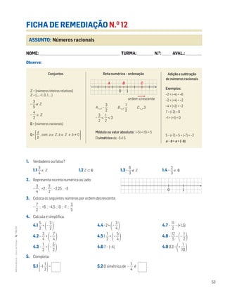 53
MATemática6–LivrodeFichas–TEXTO
Adição e subtração
de números racionais
Exemplos:
–2 + (–4) = –6
–2 + (+4) = +2
–4 + (+2) = –2
7 + (+2) = 9
–1 + (+1) = 0
5 – (+7) = 5 + (–7) = –2
a – b = a + (–b)
ASSUNTO: Números racionais
FICHA DE REMEDIAÇÃO N.O
12
NOME: _______________________________________________________________________ TURMA: ______________ N.O
: ________ AVAL.: ______________
Observa:
1. Verdadeiro ou falso?
1.1 ᎏ
4
3
ᎏ ∈ ‫ޚ‬ 1.2 ‫ޚ‬ ⊂ Q| 1.3 – ᎏ
6
3
ᎏ ∉ ‫ޚ‬ 1.4 – ᎏ
3
2
ᎏ ∈ Q|
2. Representa na reta numérica ao lado:
– ᎏ
4
3
ᎏ ; +2 ; ᎏ
2
3
ᎏ ; –2,25 ; –3
3. Coloca os seguintes números por ordem decrescente.
– ᎏ
7
2
ᎏ ; +6 ; –4,5 ; 0 ; –1 ; ᎏ
5
3
ᎏ
4. Calcula e simplifica.
4.1 ᎏ
5
2
ᎏ +
΂– ᎏ
3
2
ᎏ
΃ 4.4 –2 +
΂– ᎏ
4
3
ᎏ
΃ 4.7 – ᎏ
1
2
1
ᎏ – (+1,5)
4.2 – ᎏ
4
3
ᎏ +
΂– ᎏ
4
7
ᎏ
΃ 4.5 1 ᎏ
2
1
ᎏ +
΂– ᎏ
4
5
ᎏ
΃ 4.8 – ᎏ
1
5
2
ᎏ –
΂– ᎏ
2
1
ᎏ
΃
4.3 – ᎏ
2
1
ᎏ +
΂– ᎏ
5
2
ᎏ
΃ 4.6 7 – (–4) 4.9 0,3 –
΂+ ᎏ
1
1
0
ᎏ
΃
5. Completa:
5.1 Έ–1 ᎏ
2
1
ᎏ
Έ= 5.2 O simétrico de – ᎏ
4
1
ᎏ é .
10
Mat6 - Livro de fichas
EE.2011.0004.26.01
dt12s_mc_050
2.a prova
15 jul 2014
Paulo Amorim
ordem crescente
A B C
Conjuntos
‫ޚ‬ = {númerosinteirosrelativos}
‫ޚ‬ = {…, –1, 0, 1, …}
– ᎏ
5
3
ᎏ ∉ ‫ޚ‬
– ᎏ
4
2
ᎏ ∈ ‫ޚ‬
Q| = {números racionais}
Q| =Άᎏ
a
b
ᎏ ,com a ∈ ‫,ޚ‬b ∈ ‫ޚ‬ e b 0·
Reta numérica – ordenação
A ‫ۍ‬ – ᎏ
3
2
ᎏ B ‫ۍ‬ ᎏ
2
1
ᎏ C ‫ۍ‬ 3
– ᎏ
3
2
ᎏ < ᎏ
2
1
ᎏ < 3
Módulo ou valor absoluto: |–5| = |5| = 5
O simétrico de –5 é 5.
10
Mat6 - Livro de fichas
EE.2011.0004.26.01
dt12s_mc_051
2.a prova
15 jul 2014
Paulo Amorim
 