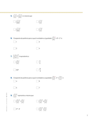 7
MATemática6–LivrodeFichas–TEXTO
5. ΂ᎏ
5
1
ᎏ
΃
2
×
΂ᎏ
1
2
0
ᎏ
΃
3
é o mesmo que:
΂ᎏ
5
2
0
ᎏ
΃
5
΂ᎏ
5
1
ᎏ
΃
5
΂ᎏ
5
2
0
ᎏ
΃
6
΂ᎏ
5
1
ᎏ
΃
6
6. O expoente da potência para o qual é verdadeira a igualdade
΂ᎏ
9
2
ᎏ
΃
?
× 92
= 22
é:
1 3
2 4
7. ΄΂ᎏ
5
3
ᎏ
΃
2
΅
3
é equivalente a:
΂ᎏ
5
3
ᎏ
΃
5
ᎏ
5
3
ᎏ
0,66
ᎏ
3
5
6
ᎏ
8. O expoente da potência para a qual é verdadeira a igualdade
΂ᎏ
3
2
ᎏ
΃
?
: 24
=
΂ᎏ
4
3
ᎏ
΃
4
é:
4 6
5 7
9. ΂ᎏ
3
2
ᎏ
΃
32
representa o mesmo que:
΂ᎏ
3
2
ᎏ
΃
30
+
΂ᎏ
3
2
ᎏ
΃
2
΂ᎏ
3
2
ᎏ
΃
30
×
΂ᎏ
3
2
ᎏ
΃
2
234
: 32
΂ᎏ
3
2
ᎏ
΃
30
:
΂ᎏ
3
2
ᎏ
΃
2
 