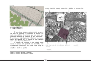 Imagem 1 - Infográfico de trânsito e localização
Imagem 2 - Infográfico de localização e de entorno
Fragilidades
	 É uma área bastante ruidosa devido ao gran-
de fluxo de pessoas e automóveis e também por
conta dos edifícios do entorno, que são locais que
promovem eventos de natureza de alta sonoridade.
É uma quadra cuja topografia é bastante acentuada,
sendo um desnível de 10 metros da Rua Tagipuru
com a Av. Francisco Matarazzo.
	 O edifício da Uninove é uma massa muito
densa e grande, não podendo ser demolido, nem
drasticamente modificado, ele impõe certa força de
atração e divide a quadra.
Imagem 1
moradiaestudantil
TERMINAL BARRA FUNDA MEMORIAL DA AMÉRICA LATINAGALPÕES TOMBADOS
PARQUE ÁGUA
BRANCA
ESPAÇO DAS AMÉRICAS QUADRA 10 UNINOVE
atividades equestres,
aquário, museu, casa
do caboclo e feira
shows, exposições e eventos noturnos
Imagem 2
10
 