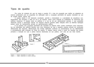 Imagem 1 - Imagem esquemática de quadra aberta
Imagem 2 - Imagem esquemática de quadra perimetral
Tipos de quadra
	 Por conta do contexto em que se insere a quadra 10, o tipo de ocupação que melhor se adaptaria ao
entorno juntamente com as propostas de edificação seria a ocupação perimetral da quadra mesclada ao uso
da quadra aberta. Sendo que:
	 A quadra aberta é um elemento conciliador, permite a diversidade e a pluralidade da arquitetura con-
temporânea. Ela recupera o valor da rua e da esquina, assim como entende as qualidades da autonomia dos
edifícios modernos. A relação entre os edifícios e a rua se dá por alinhamentos parciais, o que possibilita
aberturas visuais e iluminação natural. Os espaços internos gerados pelas relações entre as distintas tipologias
podem variar do restritamente privado ao generosamente público.
	 E as quadras com ocupação perimetral são resultado do sistema viário, porém contribuem como instrumen-
tos de ordenação dos edifícios perante uma nova hierarquia de vias e espaços urbanos através de construção
diferenciada das esquinas, diferenciação das bordas edificadas conforme as características da rua delimitadoras
e principalmente pela evolução do miolo da quadra. O espaço interno evolui a partir da redução dos jardins
privados e inserção de ruas e pátios internos destinados ao uso público, com ares de uso mais restrito.
Imagem 2
Imagem 1
12
 