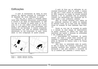 Imagem 1 - Infográfico edificações demolidas
Imagem 2 - Infográfico edificações preservadas
Edificações
	 A partir do levantamento de dados do local,
optamos por algumas propostas de modificações e
de disposição das novas edificações na quadra.
	 Uma vez que a quadra é composta basica-
mente pelas edificações educacionais correspondentes
à Uninove e por áreas de estacionamento, os edifí-
cios que se manterão na quadra serão os da Uni-
nove (3) e um outro edifício comercial alto e densi-
ficado, o qual julgamos não haver necessidade, nem
benefício em sua demolição. O restante compreende,
essencialmente, uma série de sobrados residenciais
abandonados ou mal conservados, os quais, iremos
abster na nova configuração de quadra proposta.
	 A partir da força que as edificações da uni-
versidade proporcionam, sendo na cidade, o campus
da rede com o maior número de universitários, cerca
de 4000, propomos um projeto de moradia estudantil
destinado a 3% da quantidade total de estudantes,
contando com apartamentos para estudantes que te-
nham família e para professores visitantes.
	 Além da moradia estudantil como edifício de
uso residencial, propomos um edifício de habitação
de interesse social, que já fazia parte das diretrizes
iniciais de ocupação do local (Operação Água Bran-
ca).
	 Devido ao novo tipo de ocupação da quadra
e à extinção do atual espaço de estacionamento
da quadra, propomos um edifício com vagas para
automóveis que supram a demanda da universidade
e das residências da quadra.
	 A potencialidade da localização da quadra
também nos impôs a propôr áreas comerciais que
suprissem a universidade, a área residencial, os visi-
tantes do Memorial da América Latina e do Parque
Água Branca.
	 Além disso, na extremidade oeste da quadra,
ao lado do Espaço das Américas, propusemos uma
passarela boulevard para pedestres com comércio
permeando a viela para incentivar o movimento da
rua já existente para pedestres e torná-la segura.
Imagem 1 Imagem 2
18
 