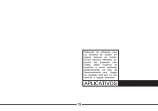 APLICATIVOS
Utilização de softwares para
as decisões de projeto em
etapas diversas da criação.
Foram testados diferentes as-
pectos das propostas pen-
sadas, assim soube-se de
questões a serem resolvidas
posteriormente, na fase de
desenvolvimento para chegar
ao resultado final sem ter que
retornar a etapas anteriores.
19
 