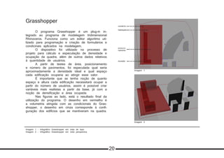 Imagem 1 - Infográfico Grasshopper em vista de topo
Imagem 2 - Infográfico Grasshopper em vista perspectiva
Grasshopper
	 O programa Grasshopper é um plug-in in-
tegrado ao programa de modelagem tridimensional
Rhinoceros. Funciona como um editor algoritmo uti-
lizado para programação e criação de formulários e
condicinais aplicados na modelagem.
	 O dispositivo foi utilizado no processo de
projeto para cálculo e especulação de densidade e
ocupação da quadra, além de outros dados relativos
à quantidade de usuários.
	 A partir de testes de área, posicionamento
e número de pavimentos, foi especulada qual seria
aproximadamente a densidade ideal e qual espaço
cada edificação ocuparia ao atingir esse valor.
	 É importante que se tenha noção de quanto
espaço e altura cada edificação necessitará ocupar a
partir do número de usuários, assim é possível criar
variáveis mais realistas a partir da base, já com a
noção de densificação e área ocupada.
	 Nas figuras ao lado, está o resultado final da
utilização do programa. O desenho em vermelho é
a volumetria atingida com as condicionais do Gras-
shopper, o desenho em cinza corresponde à confi-
guração dos edifícios que se mantiveram na quadra.
Imagem 1
Imagem 2
comércio
habitação
estacio-
namento
moradia
20
 