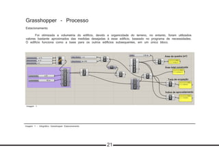 Imagem 1 - Infográfico Grasshopper Estacionamento
Grasshopper - Processo
Estacionamento
	 Foi otimizada a volumetria do edifício, devido a organicidade do terreno, no entanto, foram utilizados
valores bastante aproximados das medidas desejadas à esse edifício, baseado no programa de necessidades.
O edifício funciona como a base para os outros edifícios subsequentes, em um único bloco.
Imagem 1
21
 