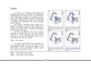 Vasari
	 O Vasari é um programa desenvolvido pela
Autodesk que funciona em conjunto aos softwares de
desenvolvimento de projeto em 3D. É uma ferramen-
ta de design para a criação de conceitos de cons-
trução com análise integrada de gasto e recebimento
de energia, fornecendo uma visão de design onde
as decisões mais importantes são feitas, baseadas
nessas análises.
	 Além disso, o programa fornece dados de in-
solação e ventilação, os quais foram utilizados para
estudo prático deste projeto, são muito úteis para o
processo de projeto, com a precisão da localidade
real do objeto de estudo.
	 Por meio de diagramas de cores é possível
identificar a incidência de luz solar nas fachadas,
assim como a sua intensidade. Há ainda, o túnel
de vento, o qual faz uma simulação em 3D do di-
recionamento do vento no projeto.
TÚNEL DE VENTOS
	 Os Ventos predominantes são os sudestes, po-
rém em alguns meses do ano, como julho o vento
predominante é norte, em março os ventos são os
mais fortes, sendo o predominante sudeste, porém
com ventos em noroeste e norte.	
Imagem 1 - Túnel de ventos no mês de Março
Imagem 2 - Túnel de ventos no mês de Junho
Imagem 3 - Túnel de ventos no mês de Setembro
Imagem 4 - Túnel de ventos no mês de Dezembro
Imagem 2Imagem 1
Imagem 3 Imagem 4
25
 