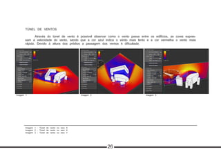 Imagem 1 - Túnel de vento no eixo X
Imagem 2 - Túnel de vento no eixo X
Imagem 3 - Túnel de vento no eixo Y
TÚNEL DE VENTOS	
	 Através do túnel de vento é possível observar como o vento passa entre os edifícios, as cores expres-
sam a velocidade do vento, sendo que a cor azul indica o vento mais lento e a cor vermelha o vento mais
rápido. Devido à altura dos prédios a passagem dos ventos é dificultada.
Imagem 2 Imagem 3Imagem 1
26
 
