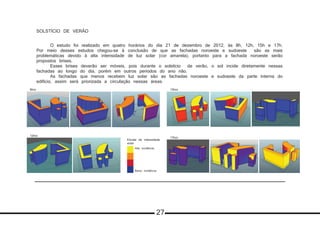 SOLSTÍCIO DE VERÃO
	 O estudo foi realizado em quatro horários do dia 21 de dezembro de 2012, às 8h, 12h, 15h e 17h.
Por meio desses estudos chegou-se à conclusão de que as fachadas noroeste e sudoeste são as mais
problemáticas devido à alta intensidade de luz solar (cor amarela), portanto para a fachada noroeste serão
propostos brises.
	 Esses brises deverão ser móveis, pois durante o solstício de verão, o sol incide diretamente nessas
fachadas ao longo do dia, porém em outros períodos do ano não.
	 As fachadas que menos recebem luz solar são as fachadas noroeste e sudoeste da parte interna do
edificio, assim será priorizada a circulação nessas áreas.
8hrs 15hrs
17hrs
12hrs
Escala de intensidade
solar
Baixa incidência
Alta incidência
27
 