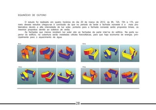 EQUINÓCIO DE OUTONO
	 O estudo foi realizado em quatro horários do dia 20 de março de 2012, às 8h, 12h, 15h e 17h, por
meio desses estudos chegou-se à conclusão de que no período da tarde a fachada noroeste é a mais pro-
blemática devido a alta intensidade de luz solar, portanto para a fachada noroeste serão propostos brises, os
mesmos propostos devido ao solstício de verão.
	 As fachadas que menos recebem luz solar são as fachadas da parte inter’na do edificio. 	Na parte su-
perior do edifício, na cobertura serão instaladas células fotovoltáicas, para que haja economia de energia, prin-
cipalmente para o aquecimento de água.
8hrs
12hrs 17hrs
15hrs
28
 