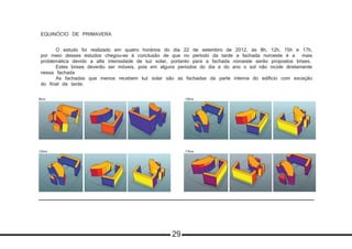 EQUINÓCIO DE PRIMAVERA
	 O estudo foi realizado em quatro horários do dia 22 de setembro de 2012, às 8h, 12h, 15h e 17h,
por meio desses estudos chegou-se à conclusão de que no período da tarde a fachada noroeste é a mais
problemática devido a alta intensidade de luz solar, portanto para a fachada noroeste serão propostos brises. 	
	 Estes brises deverão ser móveis, pois em alguns períodos do dia e do ano o sol não incide diretamente
nessa fachada
	 As fachadas que menos recebem luz solar são as fachadas da parte interna do edificio com exceção
do final da tarde.
8hrs
17hrs12hrs
15hrs8hrs
29
 