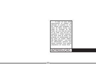INTRODUÇÃO
03
	 A área na qual serão
desenvolvidos os projetos de
alteração de quadras na ma-
lha urbana está localizada no
bairro da Barra Funda, zona
oeste do município de São
Paulo, em uma área de várzea
do rio Tietê, com 5,6 km² de
superfície e 10.663 habitantes.
No local onde já existe uma
proposta de reurbanização que
faz parte do projeto “Opera-
ção Água Branca” – uma série
de intervenções pontuais que
devem funcionar como planos
urbanísticos em escala local.
 