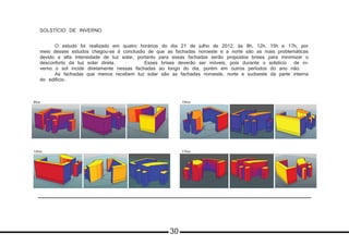 SOLSTÍCIO DE INVERNO
	 O estudo foi realizado em quatro horários do dia 21 de julho de 2012, às 8h, 12h, 15h e 17h, por
meio desses estudos chegou-se à conclusão de que as fachadas noroeste e a norte são as mais problemáticas
devido a alta intensidade de luz solar, portanto para essas fachadas serão propostos brises para minimizar o
desconforto da luz solar direta. 		 Esses brises deverão ser móveis, pois durante o solstício de in-
verno o sol incide diretamente nessas fachadas ao longo do dia, porém em outros períodos do ano não.
	 As fachadas que menos recebem luz solar são as fachadas noroeste, norte e sudoeste da parte interna
do edificio.
8hrs
12hrs 17hrs
15hrs
30
 