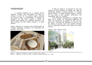 Imagem 1 - Maquete da implantação do projeto do arquiteto Hector Vigliecca
Imagem 2 - Perspectiva de umas das quadras do projeto do arquiteto José Maria de la Puerta
Implantação
	 A principal referência foi o arquiteto Hector
Vigliecca, formado pela FAU/Udelar em 1968, no
Uruguai. A partir de um primeiro projeto vencedor
do concurso para a modernização do ginásio do
Ibirapuera, em São Paulo, começou a investir em
estudos para projetos de complexos esportivos. Um
traço marcante em dois desses projetos, é a praça
elevada.
Projeto vencedor do concurso para Modernização do
Conjunto Desportivo Constâncio Vaz Guimarães (Ibi-
rapuera), São Paulo
	 A idéia do projeto é a execução de uma edi-
ficação no mesmo gabarito do estádio, que, além de
incorporá-lo, agrega o conjunto aquático e o Ginásio
Mauro Pinheiro. O projeto também dotará o conjunto
de uma praça e uma garagem subterrânea, com
capacidade para 733 veículos.
	 Outra referência importante foi o arquiteto José
Maria de la Puerta, da Universidad Politécnica de
Madri, que apresentou em palestra na FEC, seu pro-
jeto para o concurso das Olípiadas de 2016 no Rio
de Janeiro. O projeto conta com quadras elevadas
com as edificações elevadas acima delas com praças
internas.
Projeto Porto Olímpico 2016
Imagem 1 Imagem 2
32
 