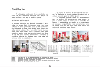 Imagem 1 - Foto interna de um dos apartamentos-estúdio da Universidade de Monash
Imagem 2 - Implantação dos dois edifícios na quadra perimetralmente (Universidade de Monash)
Imagem 3 - Perspectiva da quadra (Universidade de Gandia)
Imagem 4 - Perspecitva da quadra com destaque ao espaço de convívio (Universidade de Gandia)
Imagem 5 - Plantas dos blocos (Universidade de Gandia)
Residências
	 A edificações residenciais foram escolhidas por
conta de sua referência funcional com relação às
suas funções e ao que o usuário espera.
MORADIAS ESTUDANTIS
A moradia estudantil da “Monash University - Aus-
tralia” do grupo BVN Architecture conta com dois
edificios de cinco pavimentos cada e 600 apartamen-
tos estudantis no total, que servem tanto como mo-
radia, como estúdio. Com um pátio interno comum,
esse pátio serve tanto para o convívio como para
entrada e saída, cada apartamento possui uma área
de 20 m², com cozinha, estar/dormir e sanitário, a
circulação vertical foi pensada para que haja um
convívio entre os estudantes.
	 O projeto de moradia da Universidade de Gan-
dia, na Espanha do grupo Guallart Architects não é
voltado somente para o público jovem.
	 O programa proposto inclui 102 apartamentos
para os jovens, 40 apartamentos para idosos, e
para o centro cívico e social para o conselho da
cidade. O interessante do projeto é o fornecimento
de espaços compartilhados nos apartamentos para
os jovens, que está em vigor uma nova versão da
tradicional residência para jovens.
Imagem 1 Imagem 2
Imagem 3 Imagem 4
Imagem 5
33
 