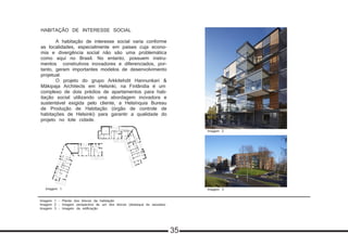 Imagem 1 - Planta dos blocos da habitação
Imagem 2 - Imagem perspectiva de um dos blocos (destaque às sacadas)
Imagem 3 - Imagem da edificação
HABITAÇÃO DE INTERESSE SOCIAL
	 A habitação de interesse social varia conforme
as localidades, especialmente em países cuja econo-
mia e divergência social não são uma problemática
como aqui no Brasil. No entanto, possuem instru-
mentos construtivos inovadores e diferenciados, por-
tanto, geram importantes modelos de desenvolvimento
projetual.
	 O projeto do grupo Arkkitehdit Hannunkari &
Mäkipaja Architects em Helsinki, na Finlândia é um
complexo de dois prédios de apartamentos para hab-
itação social utilizando uma abordagem inovadora e
sustentável exigida pelo cliente, a Helsínquia Bureau
de Produção de Habitação (órgão de controle de
habitações de Helsinki) para garantir a qualidade do
projeto no lote cidade.
Imagem 1
Imagem 2
Imagem 3
Imagem 2
35
 