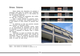 Imagem 1 - Brise horizontal com movimentação por trilhos
Imagem 2 - Brise horizontal com movimentação da angulação das “pás”
Brises Solares
	 Brises solares são dispositivos de proteção à
iluminação solar direta de variados tipos. Dependem
do ângulo de incidência da luz e o dos horários em
que se pretende bloqueá-la.
	 Nossas fachadas que apresentam alta incidên-
cia solar são a noroeste e norte.
	 Após o estudo realizado no programa Vasari,
confirmamos as fachadas cuja incidência luminosa é
a mais intensa no maior número de períodos estu-
dados.
	 As referências ao lado são possíveis soluções
para minimizar a iluminação direta.
	 Ambos são brises horizontais móveis, sendo
um de movimentação do dispositivo todo por trilhos
na horizontal; e o outro move as “pás” na vertical,
mudando a angulação do bloqueio solar, e ambos
são manuais.
	 Influenciam no layout da fachada das edifica-
ções, mas principalmente servem para controle da
intensidade solar, e se projetados de forma harmo-
nioza com o edifício, são até um diferencial interes-
sante, do ponto de vista formal.
Imagem 1
Imagem 2
36
 