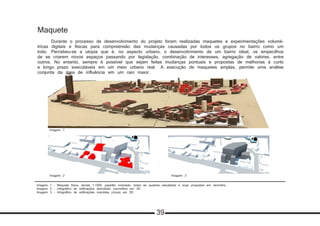 Imagem 1 - Maquete física, escala 1:1000, papelão ondulado, todas as quadras estudadas e suas propostas em vermelho
Imagem 2 - Infográfico de edificações demolidas (vermelho) em 3D
Imagem 3 - Infográfico de edificações mantidas (cinza) em 3D
Maquete
	 Durante o processo de desenvolvimento do projeto foram realizadas maquetes e experimentações volumé-
tricas digitais e físicas para compreensão das mudanças causadas por todos os grupos no bairro como um
todo. 	Percebeu-se a utopia que é, no aspecto urbano, o desenvolvimento de um bairro ideal, os empecilhos
de se criarem novos espaços passando por legislação, combinação de interesses, agregação de valores, entre
outros. No entanto, sempre é possível que sejam feitas mudanças pontuais e propostas de melhorias à curto
e longo prazo executáveis em um meio urbano real. 	A execução de maquetes amplas, permite uma análise
conjunta da área de influência em um raio maior.
Imagem 1
Imagem 2
Imagem 2 Imagem 3
Imagem 2
39
 