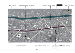 SESC POMPÉIA ESTÁDIO PARQUE ANTÁRTICA TERMINAL BARRA FUNDA QUADRA 10 CAMPO DE MARTE
SHOPPING BOURBON PARQUE ÁGUA BRANCA MEMORIAL
DA AMÉRICA
LATINA
REDE RECORD
rio Tietê
ferrovia
av.Pompéia
av.
Antártica
av.Pacaembu
04
 