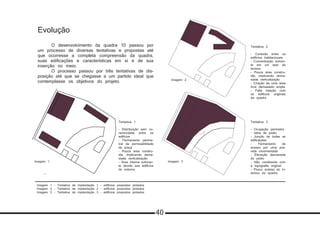 Imagem 1 - Tentativa de implantação 1 - edifícios propostos pintados
Imagem 2 - Tentativa de implantação 2 - edifícios propostos pintados
Imagem 3 - Tentativa de implantação 3 - edifícios propostos pintados
Evolução
	 O desenvolvimento da quadra 10 passou por
um processo de diversas tentativas e propostas até
que ocorresse a completa compreensão da quadra,
suas edificações e características em si e de sua
inserção no meio.
	 O processo passou por três tentativas de dis-
posição até que se chegasse a um partido ideal que
contemplasse os objetivos do projeto.
Tentativa 1
- Distribuição sem co-
nectividade entre os
edifícios
- Fechamento perime-
tral da permeabilidade
da praça
- Pouca área constru-
ída, implicando dema-
siada verticalização
- Área interna sufocan-
te devido aos edifícios
do entorno
Tentativa 3
- Ocupação perimetra
- Idéia de pódio
- Junção de todas as
edificações
- Fechamento de
acesso por uma ave-
nida movimentada
- Elevação demasiada
do pódio
- Não condizente com
a topografia original
- Pouco acesso ao in-
terioor da quadra
Tentativa 2
- Conexão entre os
edifícios habitacionais
- Concentração somen-
te em um lado do
terreno
- Pouca área constru-
ída, implicando dema-
siada verticalização
- Criação de uma área
livre demasiado ampla
- Falta relação com
os edifícios originais
da quadra
Imagem 1 Imagem 3
Imagem 2
40
 