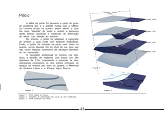 Imagem 1 - Perfil original do terreno
Imagem 2 - Infográfico da sobreposição das curvas de nível modificadas
Imagem 3 - Perfil modificado do terreno
Pódio
	 A idéia de pódio foi pensada a partir do gran-
de problema que é a grande massa que o edifício
da Uninove ocupa na quadra, assim sendo, a qua-
dra seria “elevada” de modo a reduzir a presença
deste edifício causando a impressão de diminuição
de altura com relação ao entorno.
	 No entanto, o pódio foi adaptado à topografia
do terreno, a qual conta com bastante declividade.
Então, o pódio foi mantido na parte mais baixa da
quadra, sendo elevada 6m do nível da rua para que
não cause impacto construtivo de elevação demasia-
do ao transeunte.
	 A topografia acidentada do terreno nos con-
duziu à decisão de implantar uma praça com três
desníveis de 2,5m, suavizando o processo de des-
cida/subida conectando os dois pontos principais de
atração do entorno por meio da quadra, o Memorial
da América Latina e o Parque Água Branca.
Imagem 1 Imagem 3
Imagem 2
10,00m
7,50m
5,00m
Topografia original
mantida
2,50m
43
 