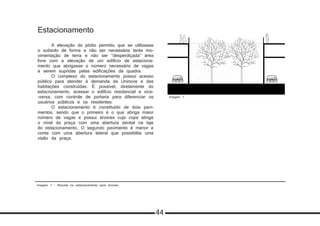 Imagem 1 - Recorte no estacionamento para árvores
Estacionamento
	 A elevação do pódio permitiu que se utilizasse
o subsolo de forma a não ser necessária tanta mo-
vimentação de terra e não ser “desperdiçada” área
livre com a elevação de um edifício de estaciona-
mento que abrigasse o número necessário de vagas
a serem supridas pelas edificações da quadra.
	 O complexo do estacionamento possui acesso
público para atender à demanda da Uninove e das
habitações construídas. É possível, diretamente do
estacionamento, acessar o edifício residencial e vice-
-versa, com controle de portaria para diferenciar os
usuários públicos e os residentes.
	 O estacionamento é constituído de dois pavi-
mentos, sendo que o primeiro é o que abriga maior
número de vagas e possui árvores cuja copa atinge
o nível da praça com uma abertura zenital na laje
do estacionamento. O segundo pavimento é menor e
conta com uma abertura lateral que possibilita uma
visão da praça.
Imagem 1
PRODUCED BY AN AUTODESK EDUCATIONAL PRODUCT
PRODUCEDBYANAUTODESKEDUCATIONALPRODUCT
PRODUCEDBYANAUTODESKEDUCATIONALPRODUCT
PRODUCEDBYANAUTODESKEDUCATIONALPRODUCT
44
 
