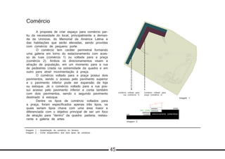 Imagem 1 - Implantação do comércio no terreno
Imagem 2 - Corte esquemático dos dois tipos de comércio
Comércio
	 A proposta de criar espaço para comércio par-
tiu da necessidade do local, principalmente a deman-
da da Uninove, do Memorial da América Latina e
das habitações que serão elevadas, sendo providas
com comércio de pequeno porte.
	 O comércio tem caráter perimetral formando
uma galeria em torno do estacionamento com aces-
so às ruas (comércio 1) ou voltada para a praça
(comércio 2). Ambos os direcionamentos visam a
atração de população, em um momento para a rua
de pedestres criada na extremidade da quadra e em
outro para atrair movimentação à praça.
	 O comércio voltado para a praça possui dois
pavimentos, sendo o acesso pelo pavimento superior
e o pavimento inferior pode ser expansão da loja
ou estoque. Já o comércio voltado para a rua pos-
sui acesso pelo pavimento inferior e conta também
com dois pavimentos, sendo o segundo pavimento
destinado à estoque.
	 Dentre os tipos de comércio voltados para
a praça, foram especificados apenas três tipos, os
quais seriam tipos chave com uma área maior e
diferenciada com o objetivo principal de ser um foco
de atração para “dentro” da quadra: padaria, restau-
rante e galeria de artes.
Imagem 1
Imagem 2
comércio voltado para
praça (comércio 2)
comércio voltado para
rua (comércio 1)
acesso
acesso
estoque
praça
rua
estoque
teto verde
estacionamento subterrâneo
45
 