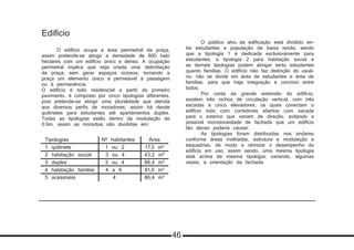 Edifício
	 O edifício ocupa a área perimetral da praça,
assim pretende-se atingir a densidade de 800 hab/
hectares com um edifício único e denso. A ocupação
perimetral implica que seja criada uma delimitação
da praça, sem gerar espaços ociosos, tornando a
praça um elemento único e permeável à passagem
ou à permanência.
O edifício é todo residencial a partir do primeiro
pavimento, é composto por cinco tipologias diferentes,
pois pretende-se atingir uma pluralidade que atenda
aos diversos perfis de moradores, assim há desde
quitinetes para estudantes até apartamentos duplex.
Todas as tipologias estão dentro da modulação de
0.6m, assim as moradias são divididas em:
	 O público alvo da edificação está dividido en-
tre estudantes e população de baixa renda, sendo
que a tipologia 1 é dedicada exclusivamente para
estudantes, a tipologia 2 para habitação social e
as demais tipologias podem abrigar tanto estudantes
quanto famílias. O edifício não faz distinção do usuá-
rio, não se divide em área de estudantes e área de
famílias, para que haja integração e convívio entre
todos.
	 Por conta da grande extensão do edifício,
existem três nichos de circulação vertical, com três
escadas e cinco elevadores, os quais conectam o
edifício todo com corredores abertos com sacada
para o exterior que variam de direção, evitando a
possível monotoneidade de fachada que um edifício
tão denso poderia causar.
	 As tipologias foram distribuídas nos andares
conforme áreas molhadas, estrutura e modulação e
esquadrias, de modo a otimizar o desempenho do
edifício em uso, assim sendo, uma mesma tipologia
está acima da mesma tipologia, variando, algumas
vezes, a orientação da fachada.
Tipologias	 Nº habitantes	 Área
1 quitinete	 1 ou 2	 17,3 m²
2 habitação social	 3 ou 4	 43,2 m²
3 duplex	 3 ou 4	 86,4 m²
4 habitação familiar	 4 a 6	 81,0 m²
5 acessíveis	 4	 86,4 m²
46
 
