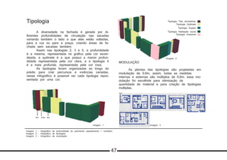 Tipologia
	 A diversidade na fachada é gerada por di-
ferentes profundidades de circulação nas sacadas
variando também o lado a que elas estão voltadas,
para a rua ou para a praça, criando áreas de fa-
chada sem sacadas também.	
	 Assim nas tipologias 2, 3 e 5, a profundidade
é a mesma, representada no gráfico pela cor esver-
deada, a quitinete é a que possui a menor profun-
didade representada pela cor clara, e a tipologia 4
é a mais profunda, representada pela cor roxa.
	 As tipologias foram organizadas ao longo do
prédio para criar percursos e vivências variadas,
nesse infográfico é possível ver cada tipologia repre-
sentada por uma cor.
MODULAÇÃO
	 As plantas das tipologias são projetadas em
modulação de 0,6m, assim, todas as medidas
internas e externas são múltiplos de 0,6m, essa mo-
dulação foi escolhida para otimização da
quantidade de material e para criação de tipologias
múltiplas.
0.6 m
Modulação das
plantas 0.6 m
0.6 m
Modulação das
plantas 0.6 m
0.6 m
Modulação das
plantas 0.6 m
Imagem 1 - Infográfico de profundidade do pavimento (apartamento + corredor)
Imagem 2 - Infográfico de tipologias
Imagem 3 - Infográfico de modulação
Imagem 3
Imagem 2
Imagem 1
9m6m 3.6m
47
Tipologia Quitinete
Tipologia Duplex
Tipologia Três dormitórios
Tipologia Habitação social
Tipologia Acessível
 