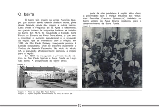 O bairro
	 O bairro tem origem na antiga Fazenda Igua-
pe, que acabou sendo loteada diversas vezes, parte
dessa fazenda, ainda deu origem a outros bairros:
Casa Verde e Freguesia do Ó. Após o loteamento,
um grande número de imigrantes italianos se instalou
no bairro. Em 1875, foi inaugurada a Estação Barra
Funda da Estrada de Ferro Sorocabana, o que veio
a incentivar o aumento populacional e a ocupação
da região, que se intensificou com a criação, em
1892, da São Paulo Railway, inaugurada próxima à
Estrada Sorocabana, onde se encontra atualmente o
Viaduto da Avenida Pacaembu. No início do século
XX, a população afrodescendente começou a imigrar
para a região.
	 Em 1902, foi inaugurado o primeiro bonde elé-
trico de São Paulo ligando a Barra Funda ao Largo
São Bento. A prosperidade do bairro atraiu
	 parte da elite paulistana à região, além disso,
a proximidade com o Parque Industrial das “Indús-
trias Reunidas Francisco Matarazzo”, instalado no
bairro vizinho da Água Branca colaborou para o
desenvolvimento da Barra Funda.
	
Imagem 1
Imagem 2
Imagem 1 - Trem na antiga São Paulo Railway
Imagem 2 - Família imigrante afrodescendente no início do século XX
05
 
