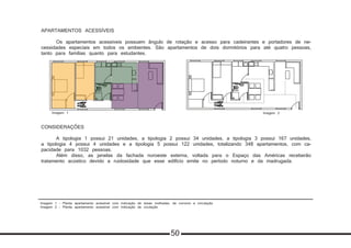 Imagem 1 - Planta apartamento acessível com indicação de áreas molhadas, de convívio e circulação
Imagem 2 - Planta apartamento acessível com indicação de ciculação
APARTAMENTOS ACESSÍVEIS
	 Os apartamentos acessíveis possuem ângulo de rotação e acesso para cadeirantes e portadores de ne-
cessidades especiais em todos os ambientes. São apartamentos de dois dormitórios para até quatro pessoas,
tanto para famílias quanto para estudantes.
CONSIDERAÇÕES
	 A tipologia 1 possui 21 unidades, a tipologia 2 possui 34 unidades, a tipologia 3 possui 167 unidades,
a tipologia 4 possui 4 unidades e a tipologia 5 possui 122 unidades, totalizando 348 apartamentos, com ca-
pacidade para 1032 pessoas.
	 Além disso, as janelas da fachada noroeste externa, voltada para o Espaço das Américas receberão
tratamento acústico devido a ruidosidade que esse edifício emite no período noturno e da madrugada.
Tipologia 5 Apartamentos acessiveis
Área privativa
Área molhada
Área comum
Circulação
Todos os compartimentos são acessíveis a
caderantes
Imagem 1 Imagem 2
50
 