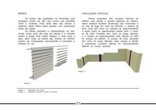 Imagem 1 - Perspectiva dos brises
Imagem 2 - Infográfico circulação vertical no edifício
BRISES
	 Os brises, são projetados na horizontal, pois
protegem contra sol alto que ocorre nas fachadas
norte e nordeste. Para tanto eles são móveis e
deslizam sobre trilhos pelas janelas, com travamento
antes de portas.
	 Os trilhos permitem a movimentação na hori-
zontal, assim caso não haja sol intenso e o morador
queira a janela livre, basta deslizar o brise para o
lado, além disso os brises são móveis na vertical,
podem ser manipulados manualmente e controlam a
entrada do sol.
CIRCULAÇÃO VERTICAL
	 Foram propostos três acessos verticais ao
edifício, pois devido a grande extensão do mesmo,
esses acessos facilitam locomoção dos moradores e
na rota de fuga em caso de incêndio, o acesso da
torre norte tem início no subsolo de estacionamento
e supre todos os apartamentos dessa torre, o aces-
so da torre noroeste tem início na praça elevada,
e o acesso ao estacionamento está situado ao lado
do acesso ao edifício. O acesso da torre sudoeste
tem início na praça elevada, esse acesso é restrito
a moradores, usuários apenas do estacionamento
utilizam os outros acessos.
Imagem 1
Imagem 2
51
 