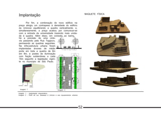 Implantação
	
	 Por fim, a combinação do novo edifício na
praça atingiu um contrapeso à densidade do edifício
da Uninove equilibrando a quadra verticalmente; e,
simultaneamente, a praça acabou por comunicar-se
com a entrada da universidade trazendo mais unida-
de à quadra. Além disso, em conexão ao bairro,
	há a previsão de uma ciclo-
via passando pela Rua Tagipuru,
permeando as quadras seguintes.
Na infra-estrutura urbana foram
implantadas árvores de médio
porte em toda a quadra de 8m
em 8m, e postes de iluminação
com fiação subterrânea a cada
16m seguinfo a legislação vigen-
te no município de São Paulo.
Imagem 1 - Implantação esquemática
Imagem 2 - Perfil da rua, destaque à ciclovia e aos equipamentos urbanos
MAQUETE FÍSICA
comércio edifício praça/
edifício
Imagem 1 Imagem 2
52
 