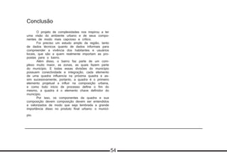 Conclusão
	
	 O projeto de complexidades nos inspirou a ter
uma visão do ambiente urbano e de seus compo-
nentes de modo mais capcioso e crítico.
	 Foi preciso um estudo amplo da região, tanto
de dados técnicos quanto de dados informais para
compreender a vivência dos habitantes e usuários
locais, que são a quem realmente importam as pro-
postas para o bairro.
	 Além disso, o bairro faz parte de um com-
plexo muito maior, as zonas, as quais fazem parte
do município. E todas essas divisões do município
possuem conectividade e integração, cada elemento
de uma quadra influencia na próxima quadra e as-
sim sucessivamente, portanto, a quadra é o primeiro
elemento projetual a influir na composição urbana,
e como todo início de processo define o fim do
mesmo, a quadra é o elemento chave definidor do
município.
	 Por isso, os componentes da quadra e sua
composição devem composição devem ser entendidos
e valorizados de modo que seja lembrada a grande
importância disso no produto final urbano: o municí-
pio.
54
 