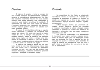 Objetivo
	 O objetivo do projeto é criar a projeção de
uma quadra planejada arquitetonicamente, paisagisti-
camente e principalmente urbanisticamente. As cida-
des brasileiras raramente incluem em seus projetos
urbanos todos esses elementos que caracterizam o
urbanismo ideal aliado à arquitetura de qualidade. O
aprendizado de uma visão mais ampla de entorno
e contexto juntamente com habilidades de desenvol-
vimento projetual podem resultar em cidades com
maior qualidade urbana.
	 O projeto de complexidades abrange o aspecto
urbano valorizando o processo de arquitetura com
relação ao mesmo. Em uma área central na maior
cidade do país, a intenção das propostas é, em
primeira instância, inserir a habitação de interesse
social nessa região, de modo a compor uma inte-
gração da sociedade e otimizar o uso das quadras
e ruas, sendo complementada por elementos públicos
e culturais dentro do contexto da região.
	 A inserção da habitação social em um con-
texto central e com total infra-estrutura, talvez seja
uma das chaves para a discussão da distribuição
imobiliária no país, uma vez que são projetos que
otimizam localização, patrimônio imobiliário, potencial
construtivo, ambiental e legislação urbana.
Contexto
	 Na megacidade de São Paulo, a urbanização
desenfreada causou a escassez de espaços que
promovem a apreciação da vivência do homem na
cidade em espaços ao ar livre, o que acaba por
nos conduzir a espaços fechados, “seguros”, vigiados,
enclausurados.
	 Faltam espaços abertos que promovam ati-
vidades, atraiam população, tenham uso constante
e recebam manutenção; a própria utilização destes
ambientes, já promove ao usuário uma sensação de
bem-estar e aconchego, sem que sejam necessários
dispositivos para tal.
	 Por causa da urbanização e do adensamento
é necessário que sejam previstos espaços perme-
áveis de respiro, tanto para as edificações quanto
para os pedestres. Por isso, a escolha do tipo de
ocupação da quadra é essencial para definição de
fluxos e espaços de permanência, uma vez que a
partir disso, a intensidade de adensamento da qua-
dra é desenvolvida.
07
 